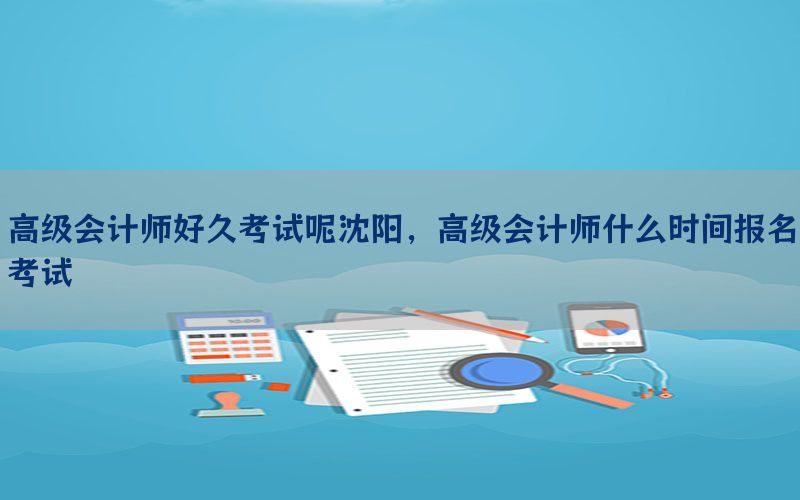 高级会计师好久考试呢沈阳，高级会计师什么时间报名考试