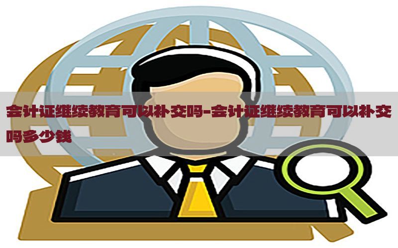 会计证继续教育可以补交吗-会计证继续教育可以补交吗多少钱