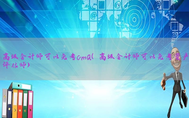 高级会计师可以免考cma（高级会计师可以免考资产评估师）