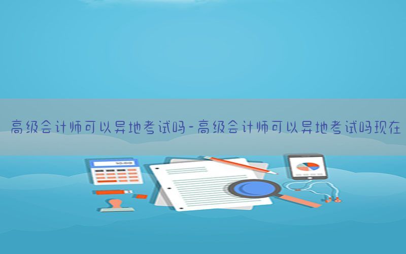高级会计师可以异地考试吗-高级会计师可以异地考试吗现在