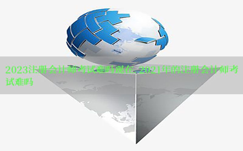 2023注册会计师考试难吗现在，2021年的注册会计师考试难吗