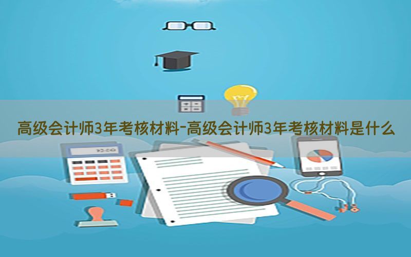 高级会计师3年考核材料-高级会计师3年考核材料是什么