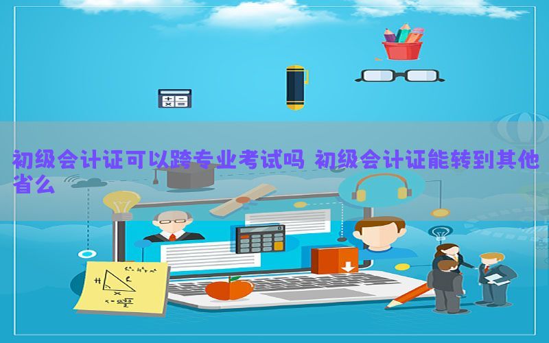 初级会计证可以跨专业考试吗（初级会计证能转到其他省么）