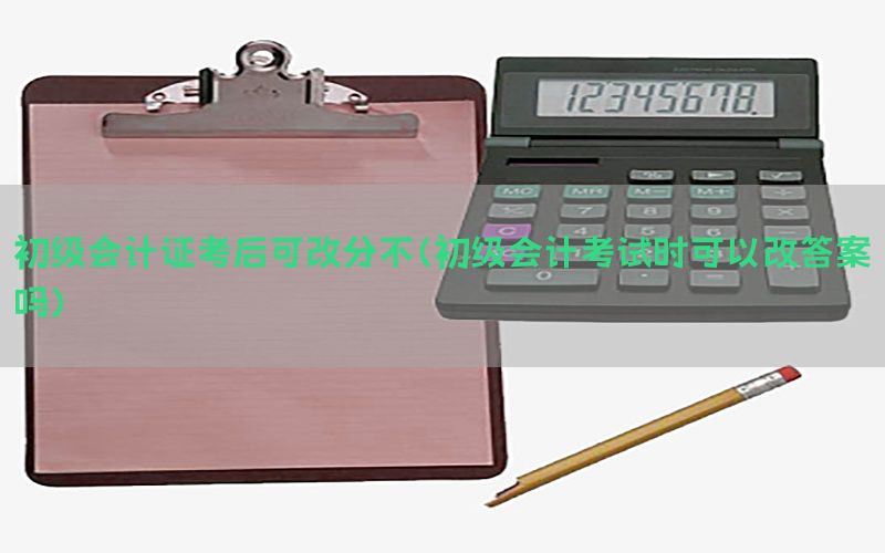 初级会计证考后可改分不（初级会计考试时可以改答案吗）
