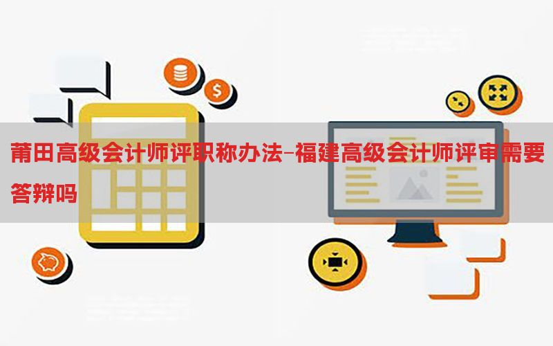 莆田高级会计师评职称办法-福建高级会计师评审需要答辩吗