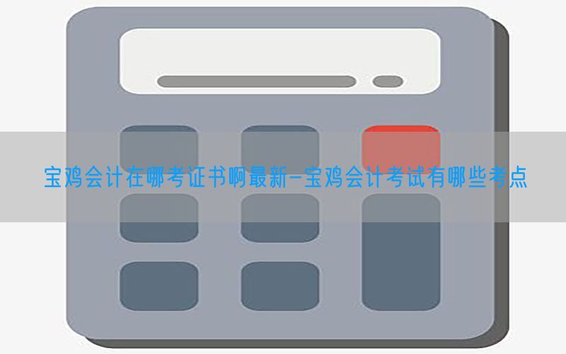 宝鸡会计在哪考证书啊最新-宝鸡会计考试有哪些考点