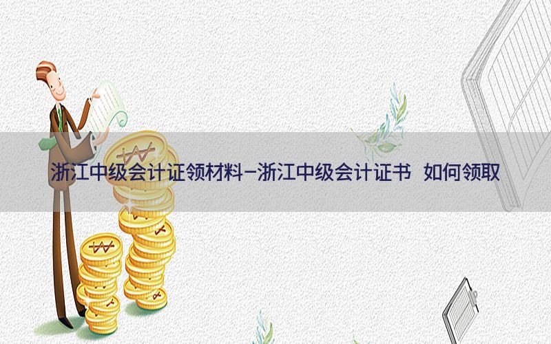浙江中级会计证领材料-浙江中级会计证书 如何领取