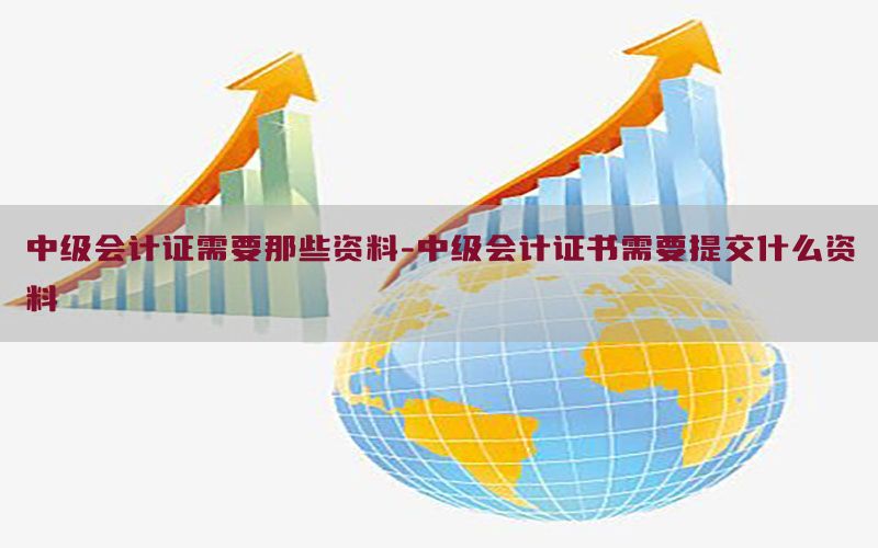 中级会计证需要那些资料-中级会计证书需要提交什么资料