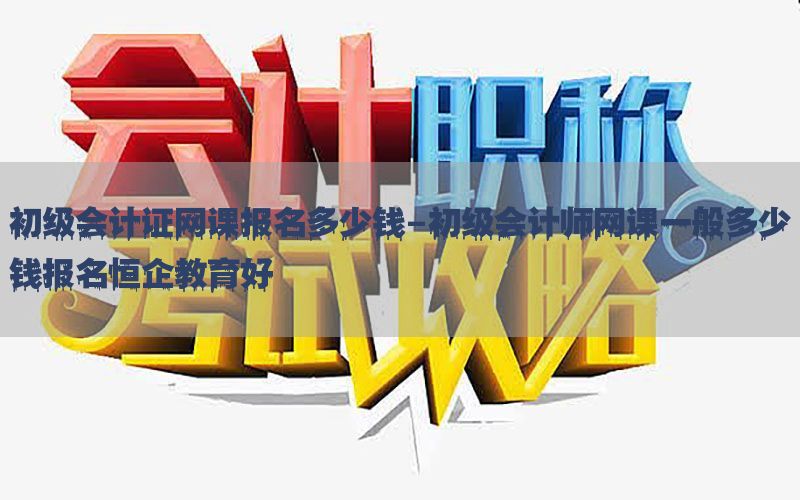 初级会计证网课报名多少钱-初级会计师网课一般多少钱报名恒企教育好