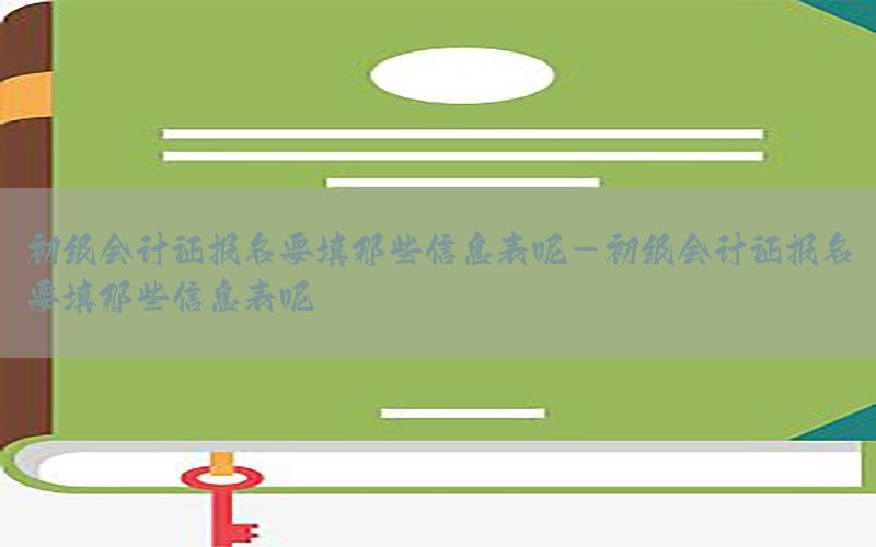 初级会计证报名要填那些信息表呢-初级会计证报名要填那些信息表呢