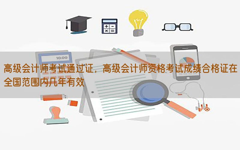 高级会计师考试通过证，高级会计师资格考试成绩合格证在全国范围内几年有效