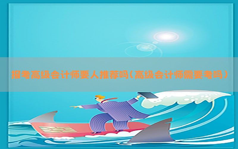 报考高级会计师要人推荐吗（高级会计师需要考吗）