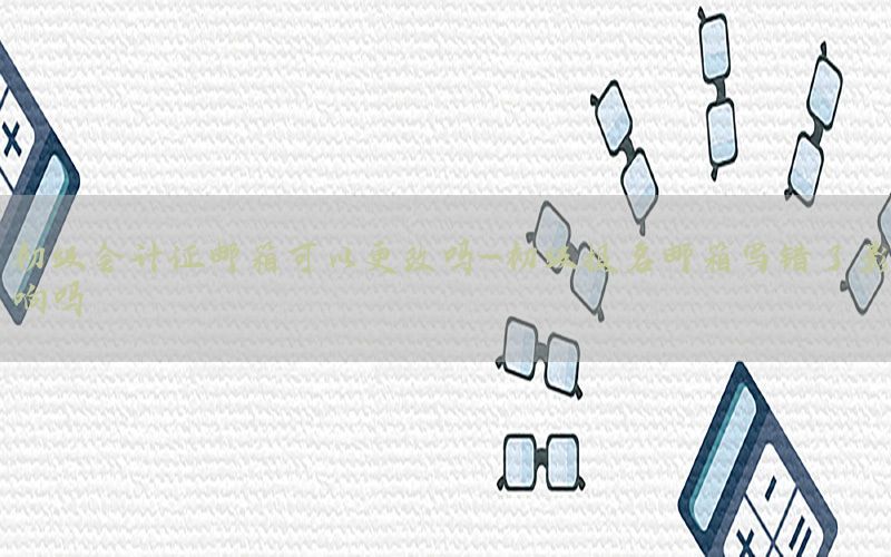 初级会计证邮箱可以更改吗-初级报名邮箱写错了影响吗