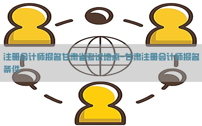 注册会计师报名甘肃省考试地点-甘肃注册会计师报名条件