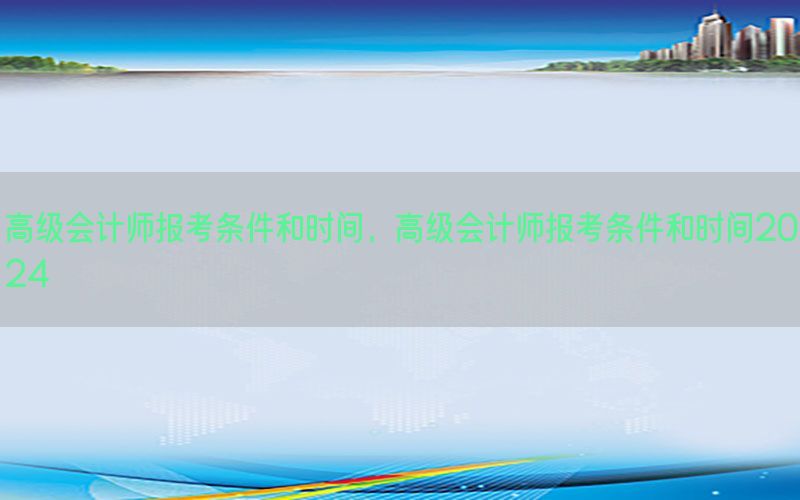 高级会计师报考条件和时间，高级会计师报考条件和时间2024