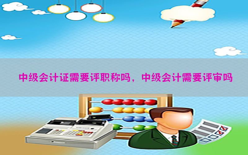 中级会计证需要评职称吗，中级会计需要评审吗
