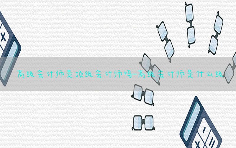 高级会计师是顶级会计师吗-高级会计师是什么级