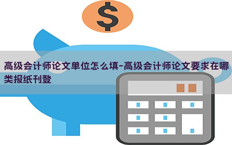 高级会计师论文单位怎么填-高级会计师论文要求在哪类报纸刊登