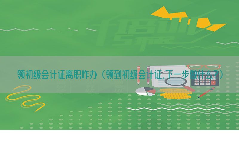 领初级会计证离职咋办（领到初级会计证,下一步做什么?）