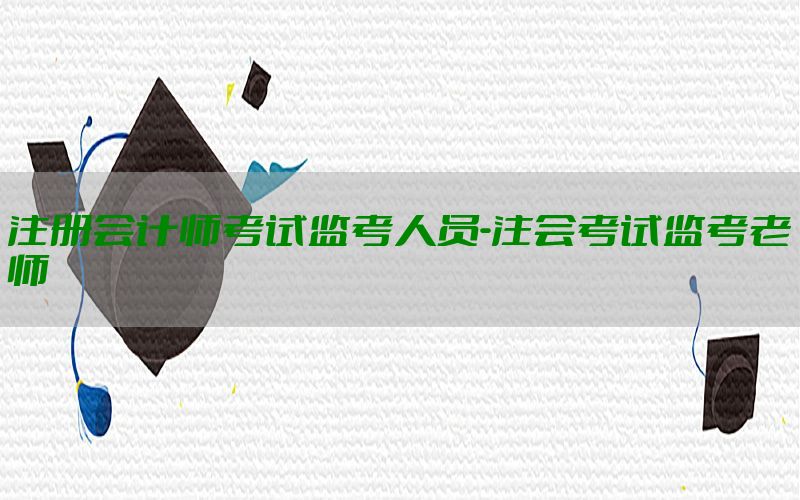 注册会计师考试监考人员-注会考试监考老师