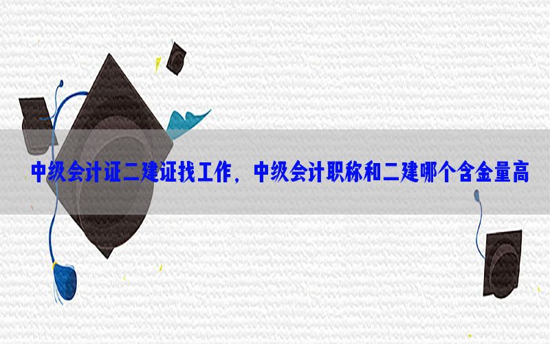 中级会计证二建证找工作，中级会计职称和二建哪个含金量高