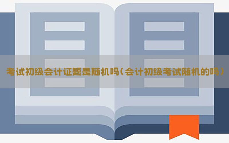 考试初级会计证题是随机吗（会计初级考试随机的吗）