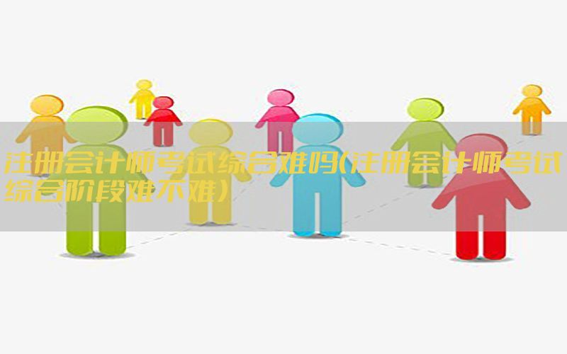 注册会计师考试综合难吗（注册会计师考试综合阶段难不难）