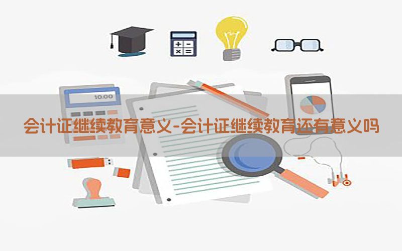 会计证继续教育意义-会计证继续教育还有意义吗