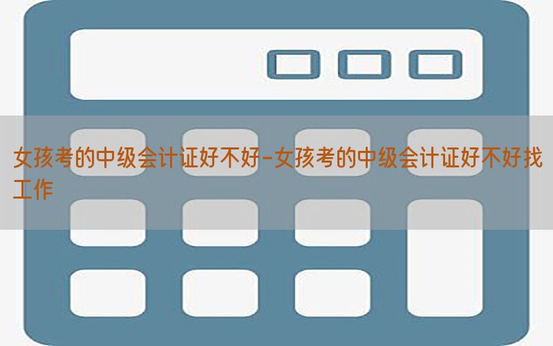女孩考的中级会计证好不好-女孩考的中级会计证好不好找工作