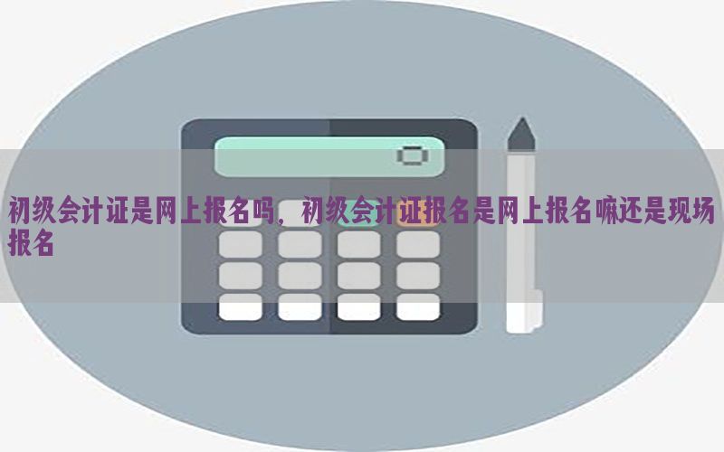 初级会计证是网上报名吗，初级会计证报名是网上报名嘛还是现场报名