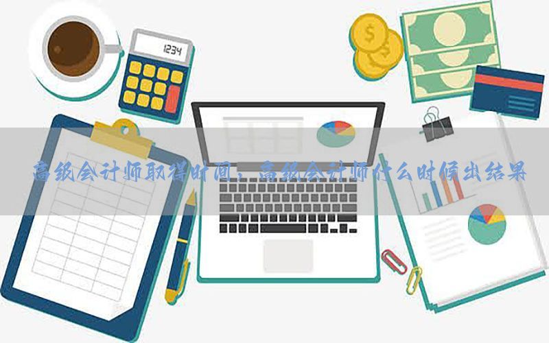 高级会计师取得时间，高级会计师什么时候出结果
