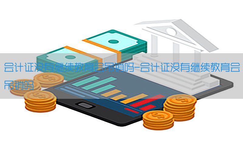 会计证没有继续教育会吊销吗-会计证没有继续教育会吊销吗