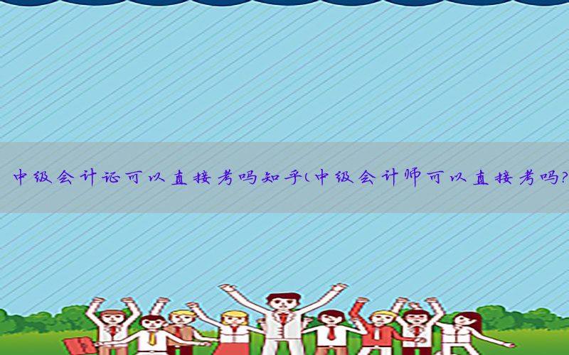 中级会计证可以直接考吗知乎（中级会计师可以直接考吗?）