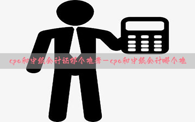 cpa和中级会计证那个难考-cpa和中级会计哪个难