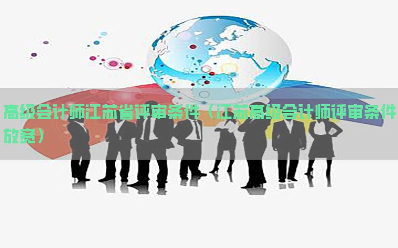 高级会计师江苏省评审条件（江苏高级会计师评审条件放宽）