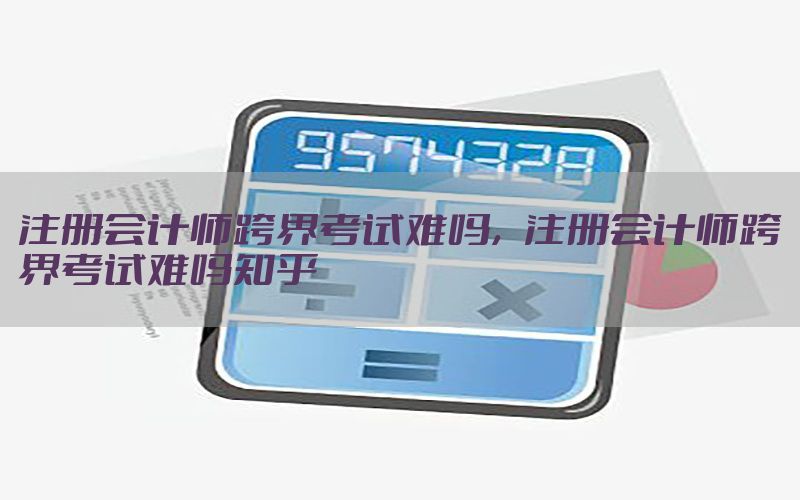 注册会计师跨界考试难吗，注册会计师跨界考试难吗知乎