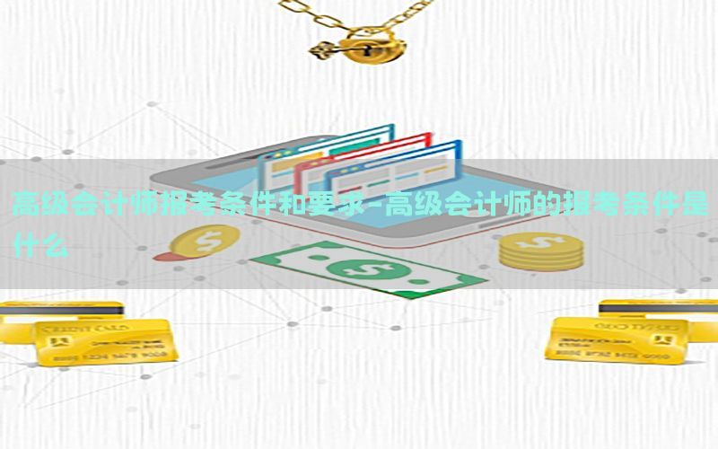 高级会计师报考条件和要求-高级会计师的报考条件是什么