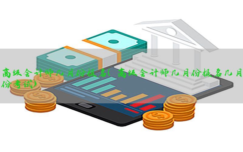 高级会计师几月份报名（高级会计师几月份报名几月份考试）