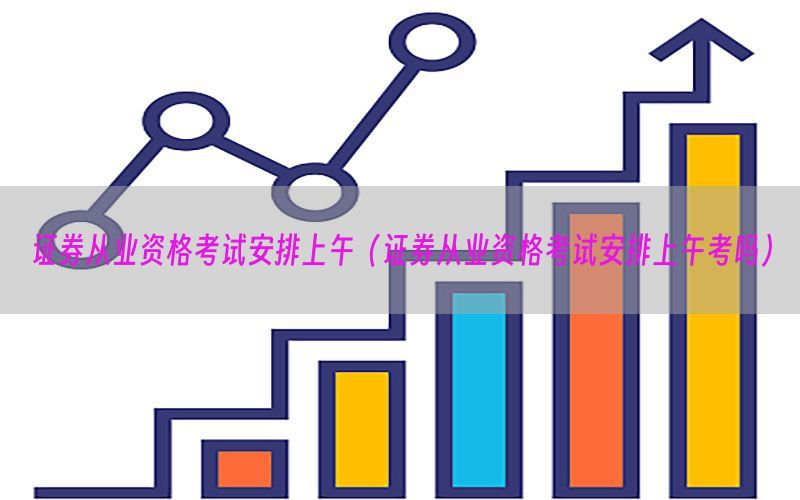 证券从业资格考试安排上午（证券从业资格考试安排上午考吗）