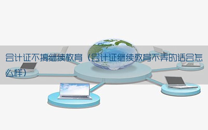 会计证不搞继续教育（会计证继续教育不弄的话会怎么样）
