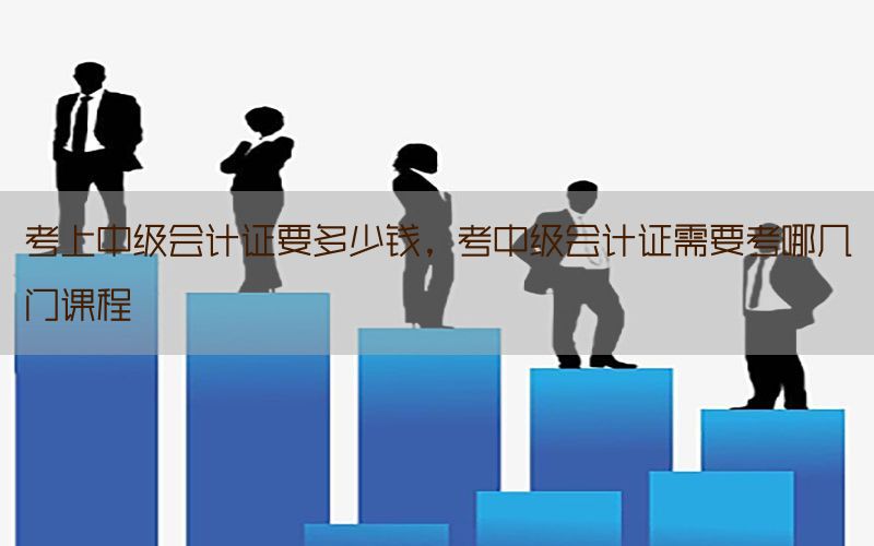 考上中级会计证要多少钱，考中级会计证需要考哪几门课程