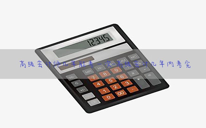 高级会计师几年能考一次-高级会计几年内考完