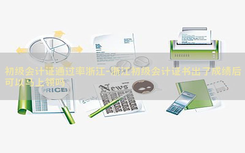 初级会计证通过率浙江-浙江初级会计证书出了成绩后可以马上领吗