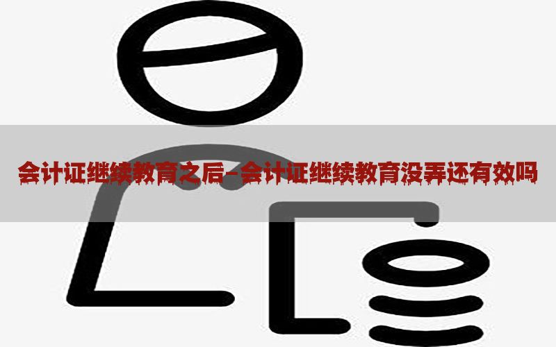 会计证继续教育之后-会计证继续教育没弄还有效吗