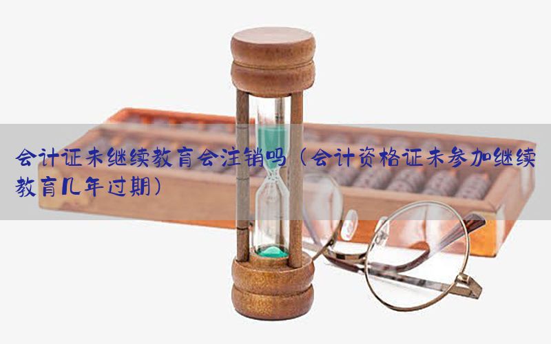 会计证未继续教育会注销吗（会计资格证未参加继续教育几年过期）