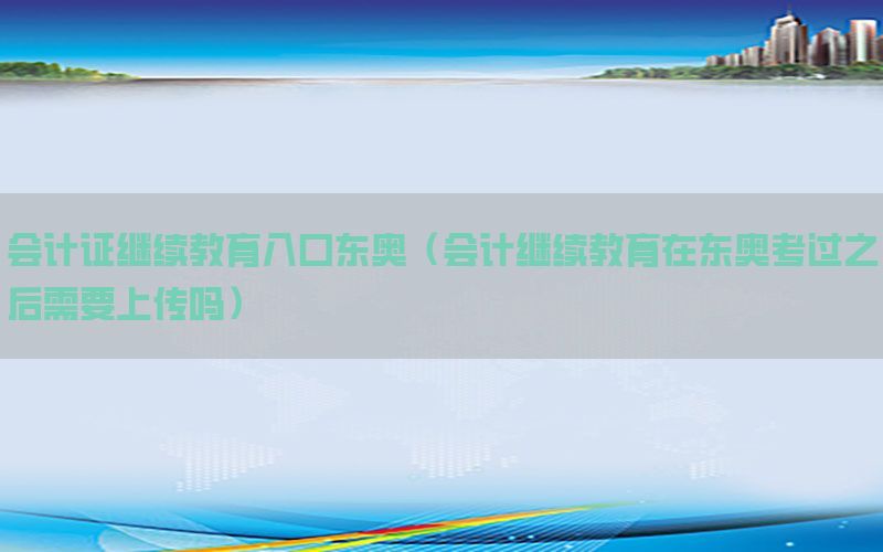 会计证继续教育入口东奥（会计继续教育在东奥考过之后需要上传吗）