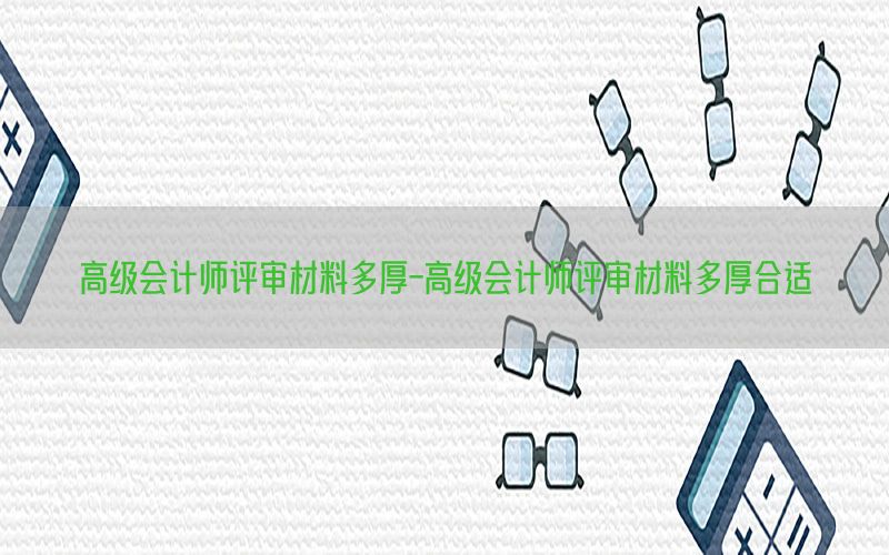 高级会计师评审材料多厚-高级会计师评审材料多厚合适