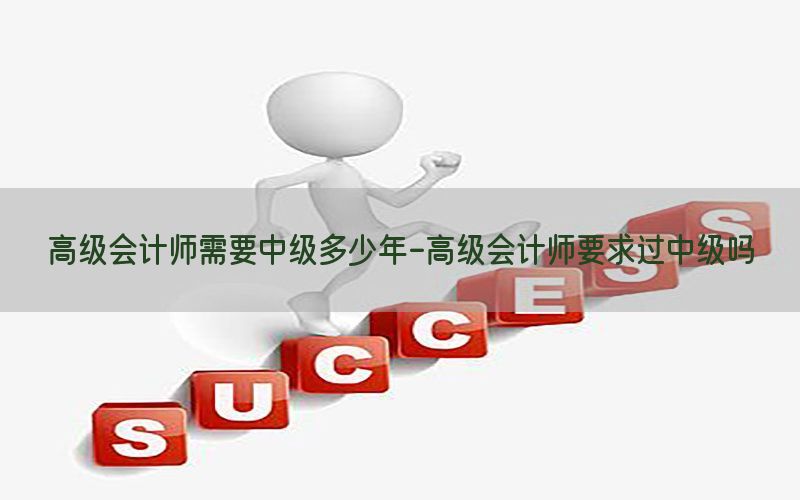 高级会计师需要中级多少年-高级会计师要求过中级吗