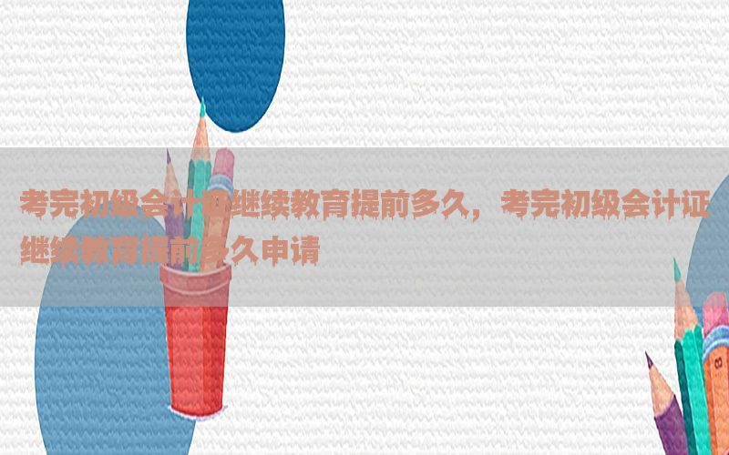 考完初级会计证继续教育提前多久，考完初级会计证继续教育提前多久申请