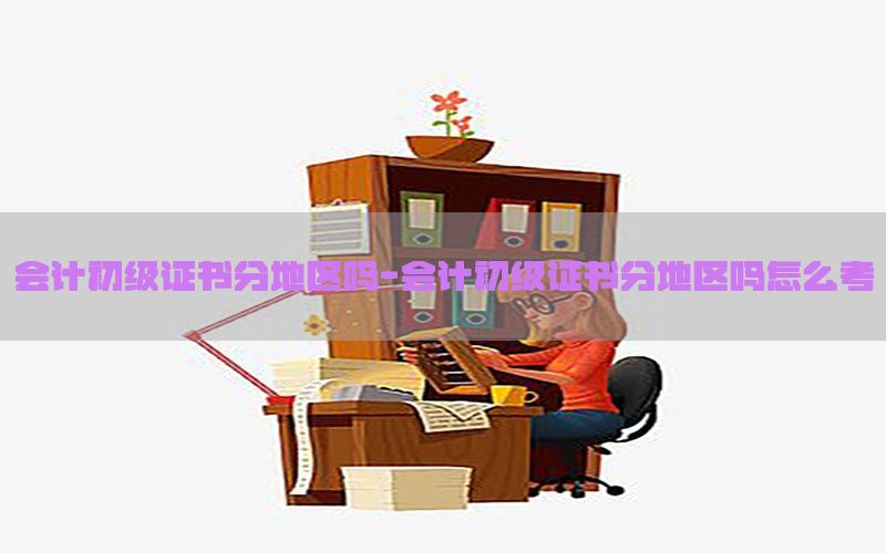 会计初级证书分地区吗-会计初级证书分地区吗怎么考